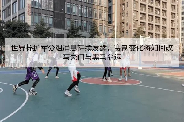 世界杯扩军分组消息持续发酵，赛制变化将如何改写豪门与黑马命运