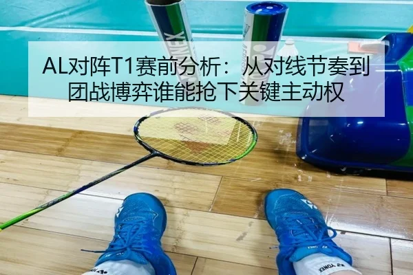 AL对阵T1赛前分析：从对线节奏到团战博弈谁能抢下关键主动权